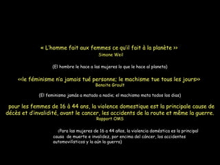 « L’homme fait aux femmes ce qu’il fait à la planète >>
Simone Weil
(El hombre le hace a las mujeres lo que le hace al planeta)
<<le féminisme n’a jamais tué personne; le machisme tue tous les jours>>
Benoite Groult
(El feminismo jamás a matado a nadie; el machismo mata todos los dias)
  pour les femmes de 16 à 44 ans, la violence domestique est la principale cause de
décès et d’invalidité, avant le cancer, les accidents de la route et même la guerre.
Rapport OMS
(((Para las mujeres de 16 a 44 años, la violencia doméstica es la principal
causa de muerte e invalidez, por encima del cáncer, los accidentes
automovilísticos y la aún la guerra)
 