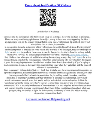 Essay about Justification Of Violence
Justification of Violence
Violence and the justification of it has been an issue for as long as the world has been in existence.
There are many conflicting opinions on the subject, many in favor and many opposing the idea. I
am personally split on the issue; I believe that in some cases, violence can be justified; however, I
also believe that in others, it cannot be.
In my opinion, the only instance in which violence can be justified is self–defense. I believe that if
an innocent person is attacked for some reason and their life is put in danger, they have the right to
fight back to save themselves. How can a person let themselves be attacked and do nothing to help
themselves survive? It's almost unreasonable to believe that. There are...show more content...
But, I believe that when you hit a child when they do something wrong, they don't repeat the action
because they're afraid of the consequences, rather than understanding why they shouldn't do it again.
It gives the wrong impression on the child and teaches them that violence is okay if you're trying to
teach someone a lesson, so they carry this over into their lives when they get older, and the chain of
violence is never broken.
War, in general, I believe, is ineffective. I think that it totally uses the wrong reasons for countries to
agree to compromise. It's amazing that before war, countries are totally against one another, yet after
blowing away half of each other's population, they're willing to talk. It makes you think.
I think that if countries would talk out their problems in a more peaceful manner, they would
much easier come up with plans that would include both of their needs and desires. I think the
world uses war in the wrong way; they're in wars to show their own power and prove themselves
to the world. War is not only bad because of those reasons. It is also negative because innocent men
and women from the involved countries are killed. Even if they couldn't care less about what was
going on, they are drafted to fight for their country. And many of them die, which is really
depressing, because they didn't
Get more content on HelpWriting.net
 