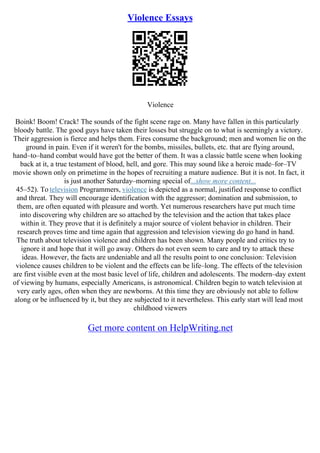 Violence Essays
Violence
Boink! Boom! Crack! The sounds of the fight scene rage on. Many have fallen in this particularly
bloody battle. The good guys have taken their losses but struggle on to what is seemingly a victory.
Their aggression is fierce and helps them. Fires consume the background; men and women lie on the
ground in pain. Even if it weren't for the bombs, missiles, bullets, etc. that are flying around,
hand–to–hand combat would have got the better of them. It was a classic battle scene when looking
back at it, a true testament of blood, hell, and gore. This may sound like a heroic made–for–TV
movie shown only on primetime in the hopes of recruiting a mature audience. But it is not. In fact, it
is just another Saturday–morning special of...show more content...
45–52). To television Programmers, violence is depicted as a normal, justified response to conflict
and threat. They will encourage identification with the aggressor; domination and submission, to
them, are often equated with pleasure and worth. Yet numerous researchers have put much time
into discovering why children are so attached by the television and the action that takes place
within it. They prove that it is definitely a major source of violent behavior in children. Their
research proves time and time again that aggression and television viewing do go hand in hand.
The truth about television violence and children has been shown. Many people and critics try to
ignore it and hope that it will go away. Others do not even seem to care and try to attack these
ideas. However, the facts are undeniable and all the results point to one conclusion: Television
violence causes children to be violent and the effects can be life–long. The effects of the television
are first visible even at the most basic level of life, children and adolescents. The modern–day extent
of viewing by humans, especially Americans, is astronomical. Children begin to watch television at
very early ages, often when they are newborns. At this time they are obviously not able to follow
along or be influenced by it, but they are subjected to it nevertheless. This early start will lead most
childhood viewers
Get more content on HelpWriting.net
 