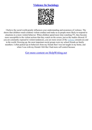 Violence In Sociology
I believe the social world greatly influences your understanding and awareness of violence. The
shows that children watch condone violent conduct and make us as people more likely to respond to
situations in a more violent behavior. When children spend more time watching TV, they become
more susceptible to the violent actions that they watch on the screen, just as the studies showed. If
you are constantly exposed to violent tendencies, you are more aware of the violence around you and
in the world. Growing up, the most important social groups were my school friends an family
members. I often picked up on behaviors from my friends that I was not taught in my home, and
when I was with my friends I felt like I had more self control because
Get more content on HelpWriting.net
 