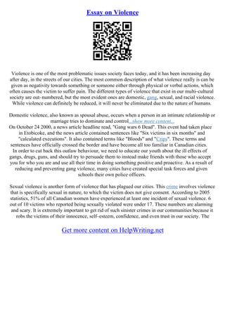 Essay on Violence
Violence is one of the most problematic issues society faces today, and it has been increasing day
after day, in the streets of our cities. The most common description of what violence really is can be
given as negativity towards something or someone either through physical or verbal actions, which
often causes the victim to suffer pain. The different types of violence that exist in our multi–cultural
society are out–numbered, but the most evident ones are domestic, gang, sexual, and racial violence.
While violence can definitely be reduced, it will never be eliminated due to the nature of humans.
Domestic violence, also known as spousal abuse, occurs when a person in an intimate relationship or
marriage tries to dominate and control...show more content...
On October 24 2000, a news article headline read, "Gang wars 6 Dead". This event had taken place
in Etobicoke, and the news article contained sentences like "Six victims in six months" and
"calculated executions". It also contained terms like "Bloods" and "Crips". These terms and
sentences have officially crossed the border and have become all too familiar in Canadian cities.
In order to cut back this outlaw behaviour, we need to educate our youth about the ill effects of
gangs, drugs, guns, and should try to persuade them to instead make friends with those who accept
you for who you are and use all their time in doing something positive and proactive. As a result of
reducing and preventing gang violence, many cities have created special task forces and given
schools their own police officers.
Sexual violence is another form of violence that has plagued our cities. This crime involves violence
that is specifically sexual in nature, to which the victim does not give consent. According to 2005
statistics, 51% of all Canadian women have experienced at least one incident of sexual violence. 6
out of 10 victims who reported being sexually violated were under 17. These numbers are alarming
and scary. It is extremely important to get rid of such sinister crimes in our communities because it
robs the victims of their innocence, self–esteem, confidence, and even trust in our society. The
Get more content on HelpWriting.net
 