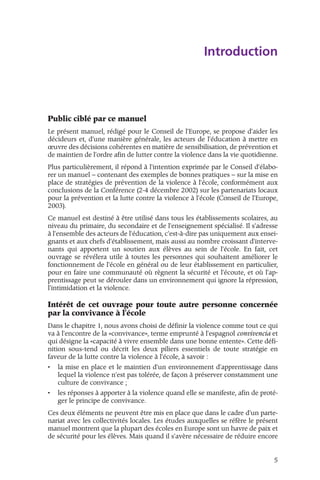 Introduction 
Public ciblé par ce manuel 
Le présent manuel, rédigé pour le Conseil de l'Europe, se propose d'aider les 
décideurs et, d'une manière générale, les acteurs de l'éducation à mettre en 
oeuvre des décisions cohérentes en matière de sensibilisation, de prévention et 
de maintien de l'ordre afin de lutter contre la violence dans la vie quotidienne. 
Plus particulièrement, il répond à l'intention exprimée par le Conseil d'élabo-rer 
un manuel – contenant des exemples de bonnes pratiques – sur la mise en 
place de stratégies de prévention de la violence à l'école, conformément aux 
conclusions de la Conférence (2-4 décembre 2002) sur les partenariats locaux 
pour la prévention et la lutte contre la violence à l'école (Conseil de l'Europe, 
2003). 
Ce manuel est destiné à être utilisé dans tous les établissements scolaires, au 
niveau du primaire, du secondaire et de l'enseignement spécialisé. Il s'adresse 
à l'ensemble des acteurs de l'éducation, c'est-à-dire pas uniquement aux ensei-gnants 
et aux chefs d'établissement, mais aussi au nombre croissant d'interve-nants 
qui apportent un soutien aux élèves au sein de l'école. En fait, cet 
ouvrage se révélera utile à toutes les personnes qui souhaitent améliorer le 
fonctionnement de l'école en général ou de leur établissement en particulier, 
pour en faire une communauté où règnent la sécurité et l'écoute, et où l'ap-prentissage 
peut se dérouler dans un environnement qui ignore la répression, 
l'intimidation et la violence. 
Intérêt de cet ouvrage pour toute autre personne concernée 
par la convivance à l'école 
Dans le chapitre 1, nous avons choisi de définir la violence comme tout ce qui 
va à l'encontre de la «convivance», terme emprunté à l'espagnol convivencia et 
qui désigne la «capacité à vivre ensemble dans une bonne entente». Cette défi-nition 
sous-tend ou décrit les deux piliers essentiels de toute stratégie en 
faveur de la lutte contre la violence à l'école, à savoir : 
• la mise en place et le maintien d'un environnement d'apprentissage dans 
lequel la violence n'est pas tolérée, de façon à préserver constamment une 
culture de convivance ; 
• les réponses à apporter à la violence quand elle se manifeste, afin de proté-ger 
le principe de convivance. 
Ces deux éléments ne peuvent être mis en place que dans le cadre d'un parte-nariat 
avec les collectivités locales. Les études auxquelles se réfère le présent 
manuel montrent que la plupart des écoles en Europe sont un havre de paix et 
de sécurité pour les élèves. Mais quand il s'avère nécessaire de réduire encore 
5 
 