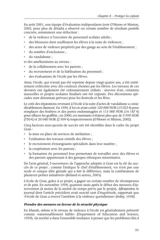 Chapitre 6 – Protéger les enfants 
En août 2001, une équipe d'évaluation indépendante (voir O'Moore et Minton, 
2002, pour plus de détails) a observé un certain nombre de résultats positifs 
concrets, notamment une réduction : 
• de la violence à l'encontre du personnel scolaire adulte ; 
• des blessures dont souffraient les élèves à la suite de violences ; 
• des actes de violence perpétrés par des gangs au sein de l'établissement ; 
• du nombre d'exclusions ; 
• du vandalisme ; 
et des améliorations au niveau : 
• de la collaboration avec les parents ; 
• du recrutement et de la fidélisation du personnel ; 
• des évaluations de l'école par les élèves. 
Ainsi, l'école, qui n'avait pas été repeinte depuis vingt-quatre ans, a été entiè-rement 
redécorée avec des couleurs choisies par les élèves. Les travaux de ces 
derniers ont également été volontairement utilisés : oeuvres d'art, créations 
manuelles et projets scolaires finalisés ont été exposés. Des décorations spé-ciales 
sont désormais prévues pour les festivals et les fêtes. 
Le coût des réparations revenant à l'école à la suite d'actes de vandalisme a consi-dérablement 
diminué. En 1996, il lui en avait coûté 120 000 NOK (15 023 €) pour 
remplacer des fenêtres et des portes endommagées et 113 000 NOK (14 147 €) 
pour effacer les graffitis ; en 2000, ces montants n'étaient plus que de 5 990 NOK 
(750 €) et 20 040 NOK (2 509 €) respectivement (O'Moore et Minton, 2002). 
Cinq facteurs sous-jacents de succès ont été identifiés dans le cadre du projet 
Gran : 
• la mise en place de services de médiation ; 
• l'utilisation des travaux créatifs des élèves ; 
• le recrutement d'enseignants spécialisés dans leur matière ; 
• la coopération avec les parents ; 
• la formation du personnel leur permettant de travailler avec des élèves et 
des parents appartenant à des groupes ethniques minoritaires. 
De l'avis général, l'«ouverture» de l'approche adoptée à Gran est la clé du suc-cès 
de ce projet ; comme l'indique le chef d'établissement, «ce n'est pas une 
seule et unique idée géniale qui a fait la différence, mais la combinaison de 
plusieurs petites initiatives» (Roland et autres, 2001). 
L'école de Gran, grâce à ce projet, a gagné un certain nombre de récompenses 
et de prix. En novembre 1998, quatorze mois après le début des mesures d'in-tervention 
(à moins de la moitié du temps prévu par le projet), Aftenposten, le 
journal dont l'article précédent avait suscité tant d'inquiétude, rapportait que 
«l'école de Gran a trouvé l'antidote à la violence quotidienne» (Soløy, 1998). 
Prendre des mesures en faveur de la sécurité physique 
En Irlande, même si le niveau de violence à l'école est généralement présenté 
comme «raisonnablement faible» (Department of Education and Science, 
1999), «la société a dans l'ensemble tendance à penser que les problèmes liés à 
91 
 