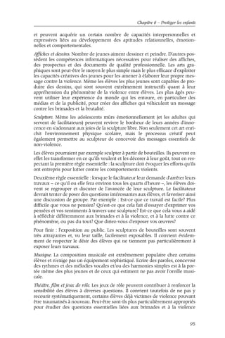 Chapitre 6 – Protéger les enfants 
et peuvent acquérir un certain nombre de capacités interpersonnelles et 
expressives liées au développement des aptitudes relationnelles, émotion-nelles 
et comportementales. 
Affiches et dessins. Nombre de jeunes aiment dessiner et peindre. D'autres pos-sèdent 
les compétences informatiques nécessaires pour réaliser des affiches, 
des prospectus et des documents de qualité professionnelle. Les arts gra-phiques 
sont peut-être le moyen le plus simple mais le plus efficace d'exploiter 
les capacités créatives des jeunes pour les amener à élaborer leur propre mes-sage 
contre la violence. Même les élèves les plus jeunes sont capables de pro-duire 
des dessins, qui sont souvent extrêmement instructifs quant à leur 
appréhension du phénomène de la violence entre élèves. Les plus âgés peu-vent 
utiliser leur expérience du monde qui les entoure, en particulier des 
médias et de la publicité, pour créer des affiches qui véhiculent un message 
contre les brimades et la brutalité. 
Sculpture. Même les adolescents mûrs émotionnellement (et les adultes qui 
servent de facilitateurs) peuvent revivre le bonheur de leurs années d'inno-cence 
en s'adonnant aux joies de la sculpture libre. Non seulement cet art enri-chit 
l'environnement physique scolaire, mais le processus créatif peut 
également permettre au sculpteur de concevoir des messages essentiels de 
non-violence. 
Les élèves pourraient par exemple sculpter à partir de bouteilles. Ils peuvent en 
effet les transformer en ce qu'ils veulent et les décorer à leur goût, tout en res-pectant 
la première règle essentielle : la sculpture doit évoquer les efforts qu'ils 
ont entrepris pour lutter contre les comportements violents. 
Deuxième règle essentielle : lorsque le facilitateur leur demande d'arrêter leurs 
travaux – ce qu'il ou elle fera environ tous les quarts d'heure –, les élèves doi-vent 
se regrouper et discuter de l'avancée de leur sculpture. Le facilitateur 
devrait tenter de poser des questions intéressantes aux élèves, et favoriser ainsi 
une discussion de groupe. Par exemple : Est-ce que ce travail est facile? Plus 
difficile que vous ne pensiez? Qu'est-ce que cela fait d'essayer d'exprimer vos 
pensées et vos sentiments à travers une sculpture? Est-ce que cela vous a aidé 
à réfléchir différemment aux brimades et à la violence, et à la lutte contre ce 
phénomène, ou pas du tout? Que diriez-vous d'exposer vos oeuvres? 
Pour finir : l'exposition au public. Les sculptures de bouteilles sont souvent 
très attrayantes et, vu leur taille, facilement exposables. Il convient évidem-ment 
de respecter le désir des élèves qui ne tiennent pas particulièrement à 
exposer leurs travaux. 
Musique. La composition musicale est extrêmement populaire chez certains 
élèves et n'exige pas un équipement sophistiqué. Ecrire des paroles, concevoir 
des rythmes et des mélodies vocales et/ou des harmonies simples est à la por-tée 
même des plus jeunes et de ceux qui estiment ne pas avoir l'oreille musi-cale. 
Théâtre, film et jeux de rôle. Les jeux de rôle peuvent contribuer à renforcer la 
sensibilité des élèves à diverses questions. Il convient toutefois de ne pas y 
recourir systématiquement, certains élèves déjà victimes de violence pouvant 
être traumatisés à nouveau. Peut-être sont-ils plus particulièrement appropriés 
pour étudier des questions essentielles liées aux brimades et à la violence 
95 
 