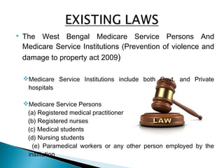  The West Bengal Medicare Service Persons And
Medicare Service Institutions (Prevention of violence and
damage to property act 2009)
Medicare Service Institutions include both Govt. and Private
hospitals
Medicare Service Persons
(a) Registered medical practitioner
(b) Registered nurses
(c) Medical students
(d) Nursing students
(e) Paramedical workers or any other person employed by the
institution
 