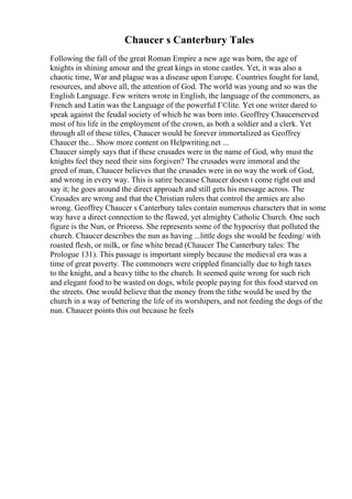Chaucer s Canterbury Tales
Following the fall of the great Roman Empire a new age was born, the age of
knights in shining amour and the great kings in stone castles. Yet, it was also a
chaotic time, War and plague was a disease upon Europe. Countries fought for land,
resources, and above all, the attention of God. The world was young and so was the
English Language. Few writers wrote in English, the language of the commoners, as
French and Latin was the Language of the powerful Г©lite. Yet one writer dared to
speak against the feudal society of which he was born into. Geoffrey Chaucerserved
most of his life in the employment of the crown, as both a soldier and a clerk. Yet
through all of these titles, Chaucer would be forever immortalized as Geoffrey
Chaucer the... Show more content on Helpwriting.net ...
Chaucer simply says that if these crusades were in the name of God, why must the
knights feel they need their sins forgiven? The crusades were immoral and the
greed of man, Chaucer believes that the crusades were in no way the work of God,
and wrong in every way. This is satire because Chaucer doesn t come right out and
say it; he goes around the direct approach and still gets his message across. The
Crusades are wrong and that the Christian rulers that control the armies are also
wrong. Geoffrey Chaucer s Canterbury tales contain numerous characters that in some
way have a direct connection to the flawed, yet almighty Catholic Church. One such
figure is the Nun, or Prioress. She represents some of the hypocrisy that polluted the
church. Chaucer describes the nun as having ...little dogs she would be feeding/ with
roasted flesh, or milk, or fine white bread (Chaucer The Canterbury tales: The
Prologue 131). This passage is important simply because the medieval era was a
time of great poverty. The commoners were crippled financially due to high taxes
to the knight, and a heavy tithe to the church. It seemed quite wrong for such rich
and elegant food to be wasted on dogs, while people paying for this food starved on
the streets. One would believe that the money from the tithe would be used by the
church in a way of bettering the life of its worshipers, and not feeding the dogs of the
nun. Chaucer points this out because he feels
 