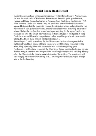 Daniel Boone Book Report
Daniel Boone was born on November second, 1734 in Berks County, Pennsylvania.
He was the sixth child of Squire and Sarah Boone. Daniel s great grandparents,
George and Mary Boone, had sailed to America from Bradninch, England, in 1717.
From the time Daniel was a small boy, he loved and appreciated the wonders of
nature. He jumped at the chance to venture deep into the woods and explore the vast
wilderness of this glorious new land. Boone was remembered as having never liked
school. Rather, he preferred to be out huntingor trapping. At the age of twelve, he
received his first rifle which he avidly used to hunt all types of wild game. Young
Daniel was very different in comparison to other boys his age when it came to risk
taking. In... Show more content on Helpwriting.net ...
According to O Neil, It was hard for the Shawnees to believe that anyone in his
right mind would not be one of them. Boone was well liked and respected by the
tribe. They especially liked him because he was skilled at repairing guns.
Furthermore, he liked and respected the Shawnees. Boone eventually decided he was
tired of being a Shawnee and escaped from the village where he was residing. Shortly
after, the Shawnee tribe became very intolerant of the settlers. Their patience with
land hungry white men was wearing thin. These negative emotions played a large
role in the forthcoming
 