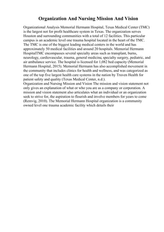 Organization And Nursing Mission And Vision
Organizational Analysis Memorial Hermann Hospital, Texas Medical Center (TMC)
is the largest not for profit healthcare system in Texas. The organization serves
Houston and surrounding communities with a total of 12 facilities. This particular
campus is an academic level one trauma hospital located in the heart of the TMC.
The TMC is one of the biggest leading medical centers in the world and has
approximately 50 medical facilities and around 20 hospitals. Memorial Hermann
HospitalTMC encompasses several specialty areas such as transplant, burns,
neurology, cardiovascular, trauma, general medicine, specialty surgery, pediatric, and
air ambulance service. The hospital is licensed for 1,082 bed capacity (Memorial
Hermann Hospital, 2015). Memorial Hermann has also accomplished movement in
the community that includes clinics for health and wellness, and was categorized as
one of the top five largest health care systems in the nation by Truven Health for
patient safety and quality (Texas Medical Center, n.d.).
Organization and Nursing Mission and Vision The mission and vision statement not
only gives an explanation of what or who you are as a company or corporation. A
mission and vision statement also articulates what an individual or an organization
seek to strive for, the aspiration to flourish and involve members for years to come
(Remvig, 2010). The Memorial Hermann Hospital organization is a community
owned level one trauma academic facility which details their
 