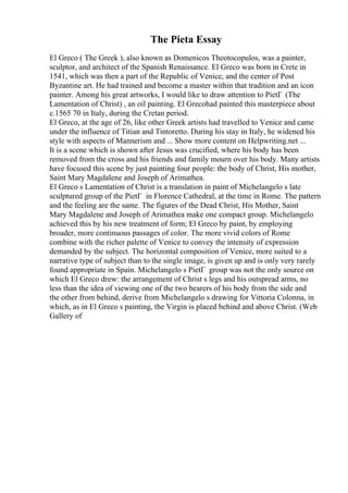 The Pieta Essay
El Greco ( The Greek ), also known as Domenicos Theotocopulos, was a painter,
sculptor, and architect of the Spanish Renaissance. El Greco was born in Crete in
1541, which was then a part of the Republic of Venice, and the center of Post
Byzantine art. He had trained and become a master within that tradition and an icon
painter. Among his great artworks, I would like to draw attention to PietГ (The
Lamentation of Christ) , an oil painting. El Grecohad painted this masterpiece about
c.1565 70 in Italy, during the Cretan period.
El Greco, at the age of 26, like other Greek artists had travelled to Venice and came
under the influence of Titian and Tintoretto. During his stay in Italy, he widened his
style with aspects of Mannerism and ... Show more content on Helpwriting.net ...
It is a scene which is shown after Jesus was crucified, where his body has been
removed from the cross and his friends and family mourn over his body. Many artists
have focused this scene by just painting four people: the body of Christ, His mother,
Saint Mary Magdalene and Joseph of Arimathea.
El Greco s Lamentation of Christ is a translation in paint of Michelangelo s late
sculptured group of the PietГ in Florence Cathedral, at the time in Rome. The pattern
and the feeling are the same. The figures of the Dead Christ, His Mother, Saint
Mary Magdalene and Joseph of Arimathea make one compact group. Michelangelo
achieved this by his new treatment of form; El Greco by paint, by employing
broader, more continuous passages of color. The more vivid colors of Rome
combine with the richer palette of Venice to convey the intensity of expression
demanded by the subject. The horizontal composition of Venice, more suited to a
narrative type of subject than to the single image, is given up and is only very rarely
found appropriate in Spain. Michelangelo s PietГ group was not the only source on
which El Greco drew: the arrangement of Christ s legs and his outspread arms, no
less than the idea of viewing one of the two bearers of his body from the side and
the other from behind, derive from Michelangelo s drawing for Vittoria Colonna, in
which, as in El Greco s painting, the Virgin is placed behind and above Christ. (Web
Gallery of
 
