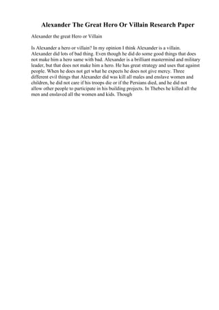 Alexander The Great Hero Or Villain Research Paper
Alexander the great Hero or Villain
Is Alexander a hero or villain? In my opinion I think Alexander is a villain.
Alexander did lots of bad thing. Even though he did do some good things that does
not make him a hero same with bad. Alexander is a brilliant mastermind and military
leader, but that does not make him a hero. He has great strategy and uses that against
people. When he does not get what he expects he does not give mercy. Three
different evil things that Alexander did was kill all males and enslave women and
children, he did not care if his troops die or if the Persians died, and he did not
allow other people to participate in his building projects. In Thebes he killed all the
men and enslaved all the women and kids. Though
 