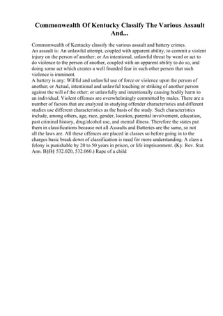 Commonwealth Of Kentucky Classify The Various Assault
And...
Commonwealth of Kentucky classify the various assault and battery crimes.
An assault is: An unlawful attempt, coupled with apparent ability, to commit a violent
injury on the person of another; or An intentional, unlawful threat by word or act to
do violence to the person of another, coupled with an apparent ability to do so, and
doing some act which creates a well founded fear in such other person that such
violence is imminent.
A battery is any: Willful and unlawful use of force or violence upon the person of
another; or Actual, intentional and unlawful touching or striking of another person
against the will of the other; or unlawfully and intentionally causing bodily harm to
an individual. Violent offenses are overwhelmingly committed by males. There are a
number of factors that are analyzed in studying offender characteristics and different
studies use different characteristics as the basis of the study. Such characteristics
include, among others, age, race, gender, location, parental involvement, education,
past criminal history, drug/alcohol use, and mental illness. Therefore the states put
them in classifications because not all Assaults and Batteries are the same, so not
all the laws are. All these offences are placed in classes so before going in to the
charges basic break down of classification is need for more understanding. A class a
felony is punishable by 20 to 50 years in prison, or life imprisonment. (Ky. Rev. Stat.
Ann. В§В§ 532.020, 532.060.) Rape of a child
 