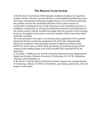The Discrete Event System
In the Discrete Event Systems (DES) literature, deadlock avoidance for sequential,
complex resource allocation sys tems (RAS) is a well established problem that arises
from many contemporary technological applications [1], [2]. In its basic positioning,
this problem concerns the coordinated allocation of the system resources to
concurrently executing processes so that every process can eventually proceed to its
completion. In particular, by utilizing the information about the current allocation of
the system resources and the available knowledge about the structure of the executing
processes, the applied control policy avoids the visitation of RAS states from which
deadlockis inevitable.
The work presented in this paper is an extension and an application of the symbolic
framework that has recently been proposed in [3], [4] for the computationally
efficient de velopment of the maximally permissive deadlock avoidance policy
(DAP) for various classes of RAS. More specifically, by modeling any given RAS
instance in the modeling frame work of the extended finite automata (EFA), the
approaches
Z. Fei and K. A МЉkesson are with the Automation Research Group, Department of
Signals and Systems, Chalmers University of Technology, SE 412 96, Gothenburg,
{zhennan, knut}@chalmers.se.
S. Reveliotis is with the School of Industrial Systems Engineer ing, Georgia Institute
of Technology, Atlanta, GA 30332, United States, spyros@isye.gatech.edu. of [3], [4]
employ several binary
 