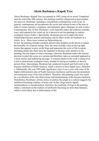 Alexis Rockman s Kapok Tree
Alexis Rockman s Kapok Tree was painted in 1995, using oil on wood. Completed
near the end of the 20th century, this painting could be categorized as post modern
art; however, Rockman s painting is considered a contemporary work of art. In
general, contemporary art incorporates the social and cultural events of the time in
order to create curiosity, a response, and ultimately open a dialogue on such events (
Contemporary Art). In fact, Rockman s work typically makes the audience consider,
react, and respond to his visual art; he is known to use his paintings to explore
ecological issues ( Fable ). Specifically, Rockman uses art to depict the tense
relationship between animals and humans and its effect on the environment as a
whole. As a... Show more content on Helpwriting.net ...
In fact, the painting includes carefully placed water droplets on the leaves to mimic
the humidity of a tropical setting. Also, the artist includes a bat on the top right
corner that appears to prey on the frogs and represents the cycle of life in nature.
Including details like these lures the audience to become more attentive to his
painting, but also hopes to relay a message. Likewise, Rockman makes the stylistic
decision to paint this scene as a cartoon and therefore, takes an animated approach to
a more serious and underlying message. A common theme in his work is using art as
a tool to demonstrate ecological issues, instead of relying on numbers or facts to
present them. Interestingly, Rockman has conducted research and field work in the
Guyana rainforest of South America, which is known to have kapok trees ( Manifest
). Additionally, the year 1995 adds significance since it was a year with some of the
highest deforestation rates of South American rainforests and became the prominent
environmental issue of the time (Gilbert). Therefore, this painting could very much
be a recollection of his real observations and interpretations of the Guyana rainforest.
Nonetheless, Rockman s artistic choice to portray the jungle as a cartoon suggests the
rainforest becoming a fantasy of some sort. In fact, frogs tend to signify
metamorphosis or transformation; therefore, the multitude of frogs in the painting
makes a statement on the realities of rainforests becoming no more than fantasies,
which is most likely due to deforestation of the
 
