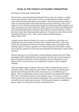 Essay on The Glaciers of Yosemite National Park
The Glaciers of Yosemite National Park
One of nature s most powerful and influential forces is also one of nature s coldest
and slowest processes. These great icy rivers are called glaciers and have formed
some of the most beautiful scenery on this planet. These enormous frozen bodies of
water are often thousands of feet wide and deep and many miles long. They cover
millions of acres of land and drastically change the land into beautiful mountains with
many amazing features. One of the areas where glaciers have been most influential is
in Yosemite National Parkin California. Here almost every glacial feature is shown.
However, before this information about glaciers in Yosemite was clear, there was the
Yosemite Controversy with... Show more content on Helpwriting.net ...
(Muir, 1880, P. 557)
A glacier occurs when the climate of an area is so cold that new snow does not
completely melt each summer and more snow is added in the winter. After many
winters the accumulation of this snow becomes compact and re crystallizes, thus
forming a glacier. Currently, glaciers cover about ten percent of the Earth s surface.
Yet, in the past, glaciers covered much more land and were thousands of meters thick.
(Tierney)
Glaciers take part in two of the Earth s cycles hydrology and the rock cycle. When
precipitation falls at high attitudes where glaciers exist, the rain or snow becomes a
part of the glacier and may be stored in the glacier for up to thousands of years.
Glaciers move very slow but are very important in erosion of rocks. (Lutgens
Tarbuck)
There are different types of glaciers that exist. Valley or alpine glaciers exist in
mountain valleys. They occupy the space where a stream once was and become a
glacial stream flowing down the valley. Ice sheets are a very different type of
glacier. They are much larger and are at times referred to as continental ice sheets.
They flow in all directions and cover the land they are on. An ice cap is another
kind of glacier that covers the uplands and plateaus. They cover the surface they are
on totally, but are smaller than ice sheets. The final type of glacier is a piedmont
glacier. These cover the land at the bases of mountains and
 