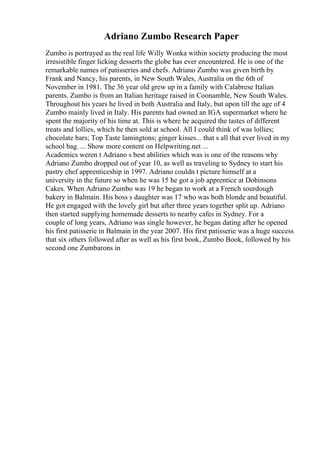 Adriano Zumbo Research Paper
Zumbo is portrayed as the real life Willy Wonka within society producing the most
irresistible finger licking desserts the globe has ever encountered. He is one of the
remarkable names of patisseries and chefs. Adriano Zumbo was given birth by
Frank and Nancy, his parents, in New South Wales, Australia on the 6th of
November in 1981. The 36 year old grew up in a family with Calabrese Italian
parents. Zumbo is from an Italian heritage raised in Coonamble, New South Wales.
Throughout his years he lived in both Australia and Italy, but upon till the age of 4
Zumbo mainly lived in Italy. His parents had owned an IGA supermarket where he
spent the majority of his time at. This is where he acquired the tastes of different
treats and lollies, which he then sold at school. All I could think of was lollies;
chocolate bars; Top Taste lamingtons; ginger kisses... that s all that ever lived in my
school bag. ... Show more content on Helpwriting.net ...
Academics weren t Adriano s best abilities which was is one of the reasons why
Adriano Zumbo dropped out of year 10, as well as traveling to Sydney to start his
pastry chef apprenticeship in 1997. Adriano couldn t picture himself at a
university in the future so when he was 15 he got a job apprentice at Dobinsons
Cakes. When Adriano Zumbo was 19 he began to work at a French sourdough
bakery in Balmain. His boss s daughter was 17 who was both blonde and beautiful.
He got engaged with the lovely girl but after three years together split up. Adriano
then started supplying homemade desserts to nearby cafes in Sydney. For a
couple of long years, Adriano was single however, he began dating after he opened
his first patisserie in Balmain in the year 2007. His first patisserie was a huge success
that six others followed after as well as his first book, Zumbo Book, followed by his
second one Zumbarons in
 
