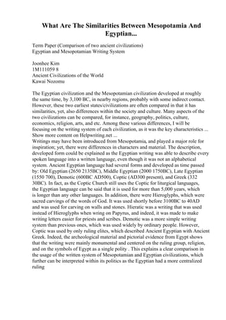 What Are The Similarities Between Mesopotamia And
Egyptian...
Term Paper (Comparison of two ancient civilizations)
Egyptian and Mesopotamian Writing System
Joonhee Kim
1M111059 8
Ancient Civilizations of the World
Kawai Nozomu
The Egyptian civilization and the Mesopotamian civilization developed at roughly
the same time, by 3,100 BC, in nearby regions, probably with some indirect contact.
However, these two earliest states/civilizations are often compared in that it has
similarities, yet, also differences within the society and culture. Many aspects of the
two civilizations can be compared, for instance, geography, politics, culture,
economics, religion, arts, and etc. Among these various differences, I will be
focusing on the writing system of each civilization, as it was the key characteristics ...
Show more content on Helpwriting.net ...
Writings may have been introduced from Mesopotamia, and played a major role for
inspiration; yet, there were differences in characters and material. The description,
developed form could be explained as the Egyptian writing was able to describe every
spoken language into a written language, even though it was not an alphabetical
system. Ancient Egyptian language had several forms and developed as time passed
by: Old Egyptian (2650 2135BC), Middle Egyptian (2000 1750BC), Late Egyptian
(1550 700), Demotic (600BC AD500), Coptic (AD300 present), and Greek (332
30BC). In fact, as the Coptic Church still uses the Coptic for liturgical languages,
the Egyptian language can be said that it is used for more than 5,000 years, which
is longer than any other languages. In addition, there were Hieroglyphs, which were
sacred carvings of the words of God. It was used shortly before 3100BC to 40AD
and was used for carving on walls and stones. Hieratic was a writing that was used
instead of Hieroglyphs when wring on Papyrus, and indeed, it was made to make
writing letters easier for priests and scribes. Demotic was a more simple writing
system than previous ones, which was used widely by ordinary people. However,
Coptic was used by only ruling elites, which described Ancient Egyptian with Ancient
Greek. Indeed, the archeological material and pictorial evidence from Egypt shows
that the writing were mainly monumental and centered on the ruling group, religion,
and on the symbols of Egypt as a single polity . This explains a clear comparison in
the usage of the written system of Mesopotamian and Egyptian civilizations, which
further can be interpreted within its politics as the Egyptian had a more centralized
ruling
 