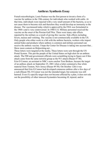 Anthrax Synthesis Essay
French microbiologist, Louis Pasteur was the first person to invent a form of a
vaccine for anthrax in the 19th century for individuals who worked with cattle. At
that time, individuals were injected with a very small amount of the bacteria, so as to
not cause them to become sick and therefore they would develop an immunity to the
disease. The vaccineused today which is approved by the FDA was formulated in
the 1960 s and is very controversial. In 1988 U.S. Military personnel received the
vaccine on the onset of the Persian Gulf War. There were many side effects
reported by the military as a result of giving this vaccine. Side effects including
fevers, nausea and vomiting. The vaccine is not commercially available in the US.
Only people who either work in a lab with the anthrax bacteria, workers who import
animal hides and products where anthrax is common and military personnel can
receive the anthrax vaccine. I hope the Center for Disease is taking into account that...
Show more content on Helpwriting.net ...
These letters were targeted at the media. These letters were sent through the US
Postal System. This put the people of the United States on high alert for an anthrax
attack. The FBI and government officials were scrambling trying to figure out if this
attack came from the same terrorist group as the 911 attack (Hasan 47 48).
Erin O Connor, an assistant to NBC s news anchor Tom Brokaw, became the target
of an anthrax attack on September 25, 2001 when a letter contained a fine white
material from Trenton, New Jersey (Hasan 49 50). On October 12th it was
announced that Erin O Connor had developed cutaneous anthrax after a few days of
a rash (Hasan 50). O Connor was not the intended target, but someone was still
harmed. Even if a specific target does not become affected by a plan, it does not rule
out the possibility of other innocent bystanders becoming ill, injured, and/or
 