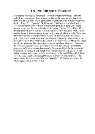 The Two Witnesses of Revelation
Who are the witnesses of Revelation 11? What is there importance? There are
multiple theories on who these witness are. One of the most popular theories is
that it will be Elijah and Enoch because they were taken away by God before their
death.(2 Kings 2:11; Genesis 5:24; Hebrews 11:5) Others believe that it will be
Moses, who turned water to blood and sent other plagues on Egypt, and Elijah
because he stopped the rain in Israel for 3 1/2 years. (Exodus 7 12; 1 Kings 17:1)
Another theory believes that the two witnessesare the two houses of Israel. Finally,
another theory is that these two witnesses will be completely new. All of these have
different twists and use scripture to back them up. However, almost everyone
believes their importance in the end times because it is pretty clearly stated in the
Bible. (Revelation 11: 1 14) First, let us look at the theory that the Moses and Elijah
are the two witnesses. The most common reason to believe Moses and Elijah are
the two witnesses are because the miracles they will perform are similar to the
judgments inflicted in the Old Testament by Moses and Elijah for the purpose of
stimulating repentance. Elijah called down fire from heaven (2 Kings 1:10, 12)
and pronounced a three and one half year drought on the land (1 Kings 17:1; James
5:17) the same length as the drought brought by the two witnesses (Rev. 11:6).
Moses turned the waters of the Nile into blood (Ex. 7:17 21) and announced the
other plagues on Egypt recorded in
 