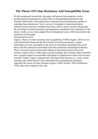 The Theory Of Crime Resistance And Susceptibility Essay
Per the assignment instructions, this paper will present the prospective study s
guiding theoretical perspective along with its corresponding propositions and
concepts followed by a brief discussion of potential extant instruments capable of
capturing these dimensions. Next, a review of examples of operationalization
methods used to construct variables from those items in prior research will precede
the unveiling of research questions and hypotheses intended for the exploration of the
theory. Lastly, survey items adapted from substantiated scales will be presented at the
conclusion of this paper.
Theoretical Overview
Agnew s theory of crime resistance and susceptibility (TCRS) (Agnew, 2016) serves
as the theoretical framework for this research. From this perspective, certain
individuals are more susceptible to the onset of criminality emanating from social
forces and life experiences described in the three dominant criminological theories.
That is, pressures and environmental influences that propel persons into crime
(strains), makes crime a viable option (social learning), and constrain others (controls)
have a greater impact on susceptible individuals in comparison to those who are more
resistant. Further, Agnew contends that while these three theories (i.e., strain, social
learning, and control theories) have dominated the criminological landscape,
especially the causes of crime literature (Agnew, 2005; Hirschi, 1969; Kornhauser,
1978), they fail to explicate why only
 