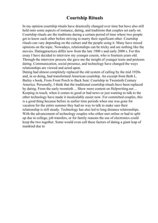 Courtship Rituals
In my opinion courtship rituals have drastically changed over time but have also still
held onto some aspects of romance, dating, and traditions that couples set early on.
Courtship rituals are the traditions during a certain period of time where two people
get to know each other before striving to marry their significant other. Courtship
rituals can vary depending on the culture and the people using it. Many have mixed
opinions on the topic. Nowadays, relationships can be tricky and are nothing like the
movies. Datingpractices differ now from the late 1900 s and early 2000 s. For this
essay I have decided to interview my younger cousin, who is fourteen years old.
Through the interview process she gave me the insight of younger teens and preteens
dating. Communication, social presence, and technology have changed the ways
relationships are viewed and acted upon.
Dating had almost completely replaced the old system of calling by the mid 1920s
and, in so doing, had transformed American courtship. An excerpt from Beth L.
Bailey s book, From Front Porch to Back Seat: Courtship in Twentieth Century
America. Personally, I think that the traditional courtship rituals have been replaced
by dating. From the early twentieth ... Show more content on Helpwriting.net ...
Keeping in touch, when it comes to good or bad news or just wanting to talk to the
other technology have made it incalculably easier now. For committed couples, this
is a good thing because before in earlier time periods when one was gone for
vacation for the entire summer they had no way to talk to make sure their
relationship is still steady. Technology has also led to long distance relationships.
With the advancement of technology couples who either met online or had to split
up due to college, job transfers, or for family reasons the use of electronics could
keep the two together. Some would even call these factors of dating a giant leap of
mankind due to
 