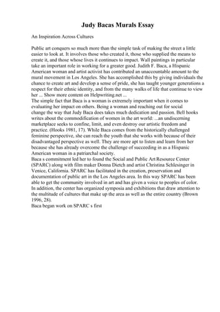 Judy Bacas Murals Essay
An Inspiration Across Cultures
Public art conquers so much more than the simple task of making the street a little
easier to look at. It involves those who created it, those who supplied the means to
create it, and those whose lives it continues to impact. Wall paintings in particular
take an important role in working for a greater good. Judith F. Baca, a Hispanic
American woman and artist activist has contributed an unaccountable amount to the
mural movement in Los Angeles. She has accomplished this by giving individuals the
chance to create art and develop a sense of pride, she has taught younger generations a
respect for their ethnic identity, and from the many walks of life that continue to view
her ... Show more content on Helpwriting.net ...
The simple fact that Baca is a woman is extremely important when it comes to
evaluating her impact on others. Being a woman and reaching out for social
change the way that Judy Baca does takes much dedication and passion. Bell hooks
writes about the commodification of women in the art world: ...an undiscerning
marketplace seeks to confine, limit, and even destroy our artistic freedom and
practice. (Hooks 1981, 17). While Baca comes from the historically challenged
feminine perspective, she can reach the youth that she works with because of their
disadvantaged perspective as well. They are more apt to listen and learn from her
because she has already overcome the challenge of succeeding in as a Hispanic
American woman in a patriarchal society.
Baca s commitment led her to found the Social and Public Art Resource Center
(SPARC) along with film maker Donna Dietch and artist Christina Schlesinger in
Venice, California. SPARC has facilitated in the creation, preservation and
documentation of public art in the Los Angeles area. In this way SPARC has been
able to get the community involved in art and has given a voice to peoples of color.
In addition, the center has organized symposia and exhibitions that draw attention to
the multitude of cultures that make up the area as well as the entire country (Brown
1996, 28).
Baca began work on SPARC s first
 