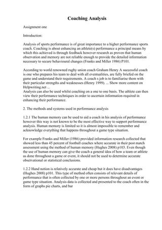Coaching Analysis
Assignment one
Introduction:
Analysis of sports performance is of great importance to a higher performance sports
coach. Coaching is about enhancing an athlete(s) performance a principal means by
which this achieved is through feedback however research as proven that human
observation and memory are not reliable enough to provide the detailed information
necessary to secure behavioural changes (Franks and Miller 1986) P101.
According to world renowned rugby union coach Graham Henry A successful coach
is one who prepares his team to deal with all eventualities, are fully briefed on the
game and understand their requirements. A coach s job is to familiarise them with
their particular strengths and weaknesses (Henry 1999). ... Show more content on
Helpwriting.net ...
Analysis can also be used whilst coaching on a one to one basis. The athlete can then
view their performance techniques in order to ascertain information required in
enhancing their performance.
2. The methods and systems used in performance analysis
1.2.1 The human memory can be used to aid a coach in his analysis of performance
however this way is not known to be the most effective way to support performance
analysis. Human memory is limited so it is almost impossible to remember and
acknowledge everything that happens throughout a game type situation.
For example Franks and Miller (1986) provided information research collected that
showed less than 45 percent of football coaches where accurate in their post match
assessment using the method of human memory (Hughes 2008) p103. Even though
the use of human memory can give the coach a general idea of how a team or athlete
as done throughout a game or event, it should not be used to determine accurate
observational or statistical conclusions.
1.2.2 Hand notion is relatively accurate and cheap but it does have disadvantages
(Hughes 2008) p101. This type of method often consists of relevant details of
performance that is often collected by one or more persons throughout an event or
game type situation. Analysis data is collected and presented to the coach often in the
form of graphs pie charts, and bar
 