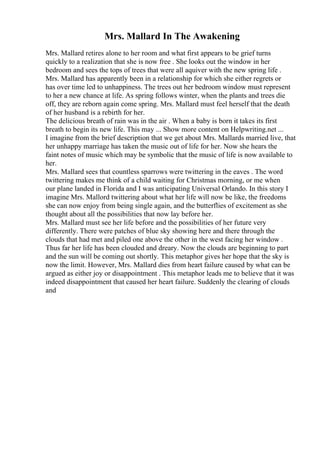 Mrs. Mallard In The Awakening
Mrs. Mallard retires alone to her room and what first appears to be grief turns
quickly to a realization that she is now free . She looks out the window in her
bedroom and sees the tops of trees that were all aquiver with the new spring life .
Mrs. Mallard has apparently been in a relationship for which she either regrets or
has over time led to unhappiness. The trees out her bedroom window must represent
to her a new chance at life. As spring follows winter, when the plants and trees die
off, they are reborn again come spring. Mrs. Mallard must feel herself that the death
of her husband is a rebirth for her.
The delicious breath of rain was in the air . When a baby is born it takes its first
breath to begin its new life. This may ... Show more content on Helpwriting.net ...
I imagine from the brief description that we get about Mrs. Mallards married live, that
her unhappy marriage has taken the music out of life for her. Now she hears the
faint notes of music which may be symbolic that the music of life is now available to
her.
Mrs. Mallard sees that countless sparrows were twittering in the eaves . The word
twittering makes me think of a child waiting for Christmas morning, or me when
our plane landed in Florida and I was anticipating Universal Orlando. In this story I
imagine Mrs. Mallord twittering about what her life will now be like, the freedoms
she can now enjoy from being single again, and the butterflies of excitement as she
thought about all the possibilities that now lay before her.
Mrs. Mallard must see her life before and the possibilities of her future very
differently. There were patches of blue sky showing here and there through the
clouds that had met and piled one above the other in the west facing her window .
Thus far her life has been clouded and dreary. Now the clouds are beginning to part
and the sun will be coming out shortly. This metaphor gives her hope that the sky is
now the limit. However, Mrs. Mallard dies from heart failure caused by what can be
argued as either joy or disappointment . This metaphor leads me to believe that it was
indeed disappointment that caused her heart failure. Suddenly the clearing of clouds
and
 