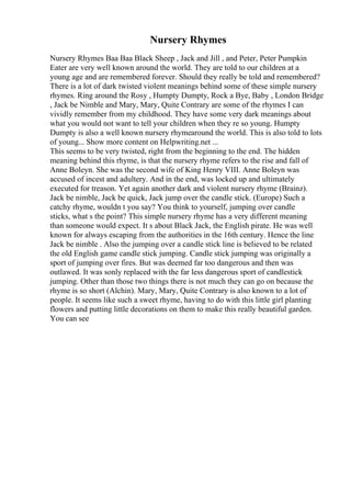 Nursery Rhymes
Nursery Rhymes Baa Baa Black Sheep , Jack and Jill , and Peter, Peter Pumpkin
Eater are very well known around the world. They are told to our children at a
young age and are remembered forever. Should they really be told and remembered?
There is a lot of dark twisted violent meanings behind some of these simple nursery
rhymes. Ring around the Rosy , Humpty Dumpty, Rock a Bye, Baby , London Bridge
, Jack be Nimble and Mary, Mary, Quite Contrary are some of the rhymes I can
vividly remember from my childhood. They have some very dark meanings about
what you would not want to tell your children when they re so young. Humpty
Dumpty is also a well known nursery rhymearound the world. This is also told to lots
of young... Show more content on Helpwriting.net ...
This seems to be very twisted, right from the beginning to the end. The hidden
meaning behind this rhyme, is that the nursery rhyme refers to the rise and fall of
Anne Boleyn. She was the second wife of King Henry VIII. Anne Boleyn was
accused of incest and adultery. And in the end, was locked up and ultimately
executed for treason. Yet again another dark and violent nursery rhyme (Brainz).
Jack be nimble, Jack be quick, Jack jump over the candle stick. (Europe) Such a
catchy rhyme, wouldn t you say? You think to yourself, jumping over candle
sticks, what s the point? This simple nursery rhyme has a very different meaning
than someone would expect. It s about Black Jack, the English pirate. He was well
known for always escaping from the authorities in the 16th century. Hence the line
Jack be nimble . Also the jumping over a candle stick line is believed to be related
the old English game candle stick jumping. Candle stick jumping was originally a
sport of jumping over fires. But was deemed far too dangerous and then was
outlawed. It was sonly replaced with the far less dangerous sport of candlestick
jumping. Other than those two things there is not much they can go on because the
rhyme is so short (Alchin). Mary, Mary, Quite Contrary is also known to a lot of
people. It seems like such a sweet rhyme, having to do with this little girl planting
flowers and putting little decorations on them to make this really beautiful garden.
You can see
 