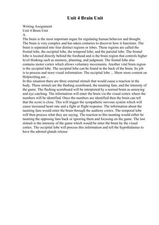 Unit 4 Brain Unit
Writing Assignment
Unit 4 Brain Unit
A.
The brain is the most important organ for regulating human behavior and thought.
The brain is very complex and has taken centuries to discover how it functions. The
brain is separated into four distinct regions or lobes. These regions are called the
frontal lobe, the occipital lobe, the temporal lobe, and the parietal lobe. The frontal
lobe is located directly behind the forehead and is the brain region that controls higher
level thinking such as memory, planning, and judgment. The frontal lobe also
contains motor cortex which allows voluntary movements. Another vital brain region
is the occipital lobe. The occipital lobe can be found in the back of the brain. Its job
is to process and store visual information. The occipital lobe ... Show more content on
Helpwriting.net ...
In this situation there are three external stimuli that would cause a reaction in the
body. These stimuli are the flashing scoreboard, the taunting fans, and the intensity of
the game. The flashing scoreboard will be interpreted by a normal brain as annoying
and eye catching. The information will enter the brain via the visual cortex where the
numbers will be identified. Once the numbers are identified then the brain can tell
that the score is close. This will trigger the sympathetic nervous system which will
cause increased heart rate and a fight or flight response. The information about the
taunting fans would enter the brain through the auditory cortex. The temporal lobe
will then process what they are saying. The reaction to this taunting would either be
taunting the opposing fans back or ignoring them and focusing on the game. The last
stimuli is the intensity of the game which would be enter the brain by the visual
cortex. The occipital lobe will process this information and tell the hypothalamus to
have the adrenal glands release
 