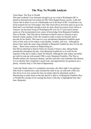 The Way To Wealth Analysis
Term Paper: The Way to Wealth
This past weekend I was fortunate enough to go on a trip to Washington DC to
attend an International Convention for Phi Theta Kappa Honors society. Little did
I know that at about 4 a.m on a McDonalds run in the heart of DC I would have my
ah ha moment for my Term paper. Our Uber (taxi) driver arrived to pick us up at our
hotel and I was fortunate enough to hear his story about his journey from Africa to
America. He has been living in Washington DC now for 27 years and it almost
seems as if he incorporated every ounce of knowledge from Benjamin Franklins
Way to Wealth . Our Uber driver informed us that he came to America to give
himself a better quality of life. He wanted to make a name for himself, and to
provide for his family. This man in a way incorporates Benjamin Franklins quote
early to bed, early to rise makes a man healthy, wealthy, and wise . Although he
doesn t have quite the same sleep schedule as Benjamin Franklin he does live by the
same ... Show more content on Helpwriting.net ...
Our Driver informed us that he Ubers for around 15 hours a day, taking breaks
periodically throughout the day. Like Benjamin Franklin he is at work for the
majority of the day to make a name for himself. Although he only makes one dollar
per mile he ends up with around 1500 a week. Benjamin Franklin s The Way to
Wealth outlines the American identity, and this man that I met embodies that identity.
It is an identity that s backbone is hard work, and opportunities for greatness are a
plenty. America truly is The land of Opportunity .
I only take breaks when it is completely necessary, the other night I was getting a
little tired so I pulled into a spot reclined the chair in my car and took a little rest.
Our driver in no way wastes his time, he sleeps when he absolutely needs it.
Maximizing as many hours in the day that he is able to. In Benjamin Franklins Way
to Wealth the concept of not wasting the hours of the day is highlighted time after
time. Benjamin
 