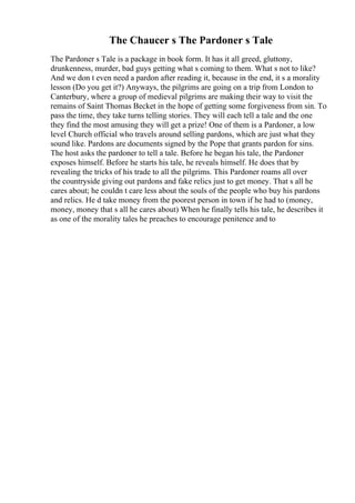 The Chaucer s The Pardoner s Tale
The Pardoner s Tale is a package in book form. It has it all greed, gluttony,
drunkenness, murder, bad guys getting what s coming to them. What s not to like?
And we don t even need a pardon after reading it, because in the end, it s a morality
lesson (Do you get it?) Anyways, the pilgrims are going on a trip from London to
Canterbury, where a group of medieval pilgrims are making their way to visit the
remains of Saint Thomas Becket in the hope of getting some forgiveness from sin. To
pass the time, they take turns telling stories. They will each tell a tale and the one
they find the most amusing they will get a prize! One of them is a Pardoner, a low
level Church official who travels around selling pardons, which are just what they
sound like. Pardons are documents signed by the Pope that grants pardon for sins.
The host asks the pardoner to tell a tale. Before he began his tale, the Pardoner
exposes himself. Before he starts his tale, he reveals himself. He does that by
revealing the tricks of his trade to all the pilgrims. This Pardoner roams all over
the countryside giving out pardons and fake relics just to get money. That s all he
cares about; he couldn t care less about the souls of the people who buy his pardons
and relics. He d take money from the poorest person in town if he had to (money,
money, money that s all he cares about) When he finally tells his tale, he describes it
as one of the morality tales he preaches to encourage penitence and to
 