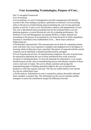 Cost Accounting Terminologies, Purpose of Cost...
Part 1 Conceptual Framework
Cost Accounting
Cost accounting, as a tool of management, provides management with detailed
records of the costs relating to products, operations or functions. Cost accounting
refers to the process of determining and accumulating the cost of some particular
product or activity. It also covers classification, analysis and interpretation of costs.
The cost so determined and accumulated may be the estimated future costs for
planning purposes, or actual (historical) costs for evaluating performance. The
Institute of Cost and Management Accountant (ICMA), London, defined cost
accounting as the process of accounting for cost from the point at which expenditure
incurred or committed to the establishment of its ... Show more content on
Helpwriting.net ...
a) Performance measurement: This measurement can be done by comparing current
costs with those who were expected or standard costs budgeted cost to the degree of
knowing which of them have been controlled. Deviations of expected with the current
variances can be identified, evaluated and discussed by managers.
b) Cost of goods and services: In manufacturing companies, the costs of goods must
be measured to determine the cost of items transferred from work in process
inventory to finished products. To meet the demands for information, a cost system
should measure all the costs of manufacturing process and allocate a portion of those
costs to each unit of output. The cost to obtain, maintain and manage the
manufacturing plant or building should be added to the cost of material and
productive work that requires each unit. The first are called indirect costs and the
two last are called direct costs.
c) Profit analysis. Information in costs is essential to analyze the profits obtained
from a product or product line. The information on the cost of a product enables
managers to assess the contribution margin the difference between
 