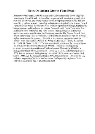 Notes On Amana Growth Fund Essay
Amana Growth Fund (AMAGX) is an Islamic Growth Fund that favors large cap
investments. AMAGX seeks high quality companies with sustainable growth rates,
with free cash flows, and strong balance sheets. Companies free of excess debt are
more likely to have low price volatility and constant rising dividends. Amana Growth
Fund advocates ethical investing to avoid crises of reputational damage, higher costs,
lost production, and fraudulent operations. Amana Growth Funds Trust is the first
and largest client of Saturna. The Fund follows Islamic principles and imposes
restrictions on the securities that the Trust may invest in. The Amana Growth Fund
invests in large cap value investments. The Fund favors businesses with an expected
higher growth than the economy. The ethical investments increase the positive
impacts of an organization (Amjad, R., Ashiq, H., Hassan, M., Inam, H., Kausar,
A., Lodhi, M., Nasar, H. 2012). The minimum initial investment for Investor Shares
is $250 and for Institutional Shares is $100,000. The annual fund operating
expenses under the Amana Growth Fund for Investor Shares (AMAGX) has a
management fee of 0.81%, distribution (12b 1) fee of .25%, and other expenses of
.03%; in total an annual fund operating expense of 1.09%. As for the Institutional
Shares (AMIGX), the management fee is .81%, the distribution (12b 1) has no fee,
and other expenses of .04%; in total an annual fund operating expense of .85%.
There is a redemption Fee of 2% if Fund is held
 