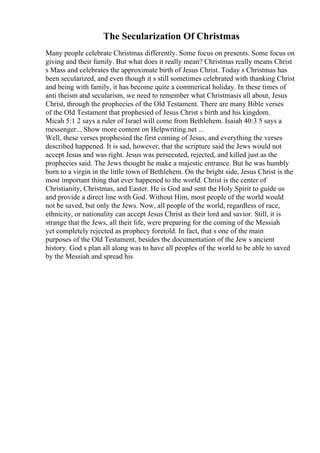 The Secularization Of Christmas
Many people celebrate Christmas differently. Some focus on presents. Some focus on
giving and their family. But what does it really mean? Christmas really means Christ
s Mass and celebrates the approximate birth of Jesus Christ. Today s Christmas has
been secularized, and even though it s still sometimes celebrated with thanking Christ
and being with family, it has become quite a commerical holiday. In these times of
anti theism and secularism, we need to remember what Christmasis all about, Jesus
Christ, through the prophecies of the Old Testament. There are many Bible verses
of the Old Testament that prophesied of Jesus Christ s birth and his kingdom.
Micah 5:1 2 says a ruler of Israel will come from Bethlehem. Isaiah 40:3 5 says a
messenger... Show more content on Helpwriting.net ...
Well, these verses prophesied the first coming of Jesus, and everything the verses
described happened. It is sad, however, that the scripture said the Jews would not
accept Jesus and was right. Jesus was persecuted, rejected, and killed just as the
prophecies said. The Jews thought he make a majestic entrance. But he was humbly
born to a virgin in the little town of Bethlehem. On the bright side, Jesus Christ is the
most important thing that ever happened to the world. Christ is the center of
Christianity, Christmas, and Easter. He is God and sent the Holy Spirit to guide us
and provide a direct line with God. Without Him, most people of the world would
not be saved, but only the Jews. Now, all people of the world, regardless of race,
ethnicity, or nationality can accept Jesus Christ as their lord and savior. Still, it is
strange that the Jews, all their life, were preparing for the coming of the Messiah
yet completely rejected as prophecy foretold. In fact, that s one of the main
purposes of the Old Testament, besides the documentation of the Jew s ancient
history. God s plan all along was to have all peoples of the world to be able to saved
by the Messiah and spread his
 