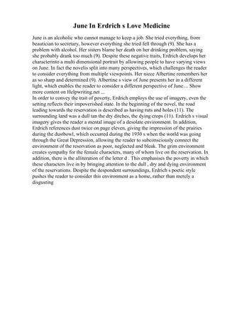 June In Erdrich s Love Medicine
June is an alcoholic who cannot manage to keep a job. She tried everything, from
beautician to secretary, however everything she tried fell through (9). She has a
problem with alcohol. Her sisters blame her death on her drinking problem, saying
she probably drank too much (9). Despite these negative traits, Erdrich develops her
characterinto a multi dimensional portrait by allowing people to have varying views
on June. In fact the novelis split into many perspectives, which challenges the reader
to consider everything from multiple viewpoints. Her niece Albertine remembers her
as so sharp and determined (9). Albertine s view of June presents her in a different
light, which enables the reader to consider a different perspective of June.... Show
more content on Helpwriting.net ...
In order to convey the trait of poverty, Erdrich employs the use of imagery, even the
setting reflects their impoverished state. In the beginning of the novel, the road
leading towards the reservation is described as having ruts and holes (11). The
surrounding land was a dull tan the dry ditches, the dying crops (11). Erdrich s visual
imagery gives the reader a mental image of a desolate environment. In addition,
Erdrich references dust twice on page eleven, giving the impression of the prairies
during the dustbowl, which occurred during the 1930 s when the world was going
through the Great Depression, allowing the reader to subconsciously connect the
environment of the reservation as poor, neglected and bleak. The grim environment
creates sympathy for the female characters, many of whom live on the reservation. In
addition, there is the alliteration of the letter d . This emphasises the poverty in which
these characters live in by bringing attention to the dull , dry and dying environment
of the reservations. Despite the despondent surroundings, Erdrich s poetic style
pushes the reader to consider this environment as a home, rather than merely a
disgusting
 