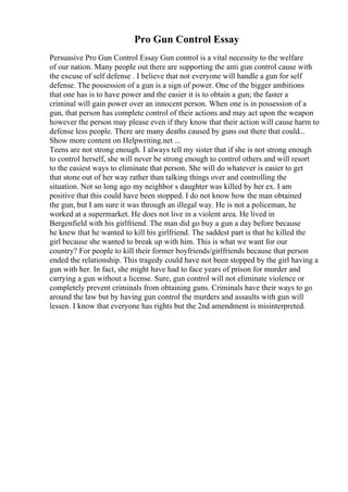 Pro Gun Control Essay
Persuasive Pro Gun Control Essay Gun control is a vital necessity to the welfare
of our nation. Many people out there are supporting the anti gun control cause with
the excuse of self defense . I believe that not everyone will handle a gun for self
defense. The possession of a gun is a sign of power. One of the bigger ambitions
that one has is to have power and the easier it is to obtain a gun; the faster a
criminal will gain power over an innocent person. When one is in possession of a
gun, that person has complete control of their actions and may act upon the weapon
however the person may please even if they know that their action will cause harm to
defense less people. There are many deaths caused by guns out there that could...
Show more content on Helpwriting.net ...
Teens are not strong enough. I always tell my sister that if she is not strong enough
to control herself, she will never be strong enough to control others and will resort
to the easiest ways to eliminate that person. She will do whatever is easier to get
that stone out of her way rather than talking things over and controlling the
situation. Not so long ago my neighbor s daughter was killed by her ex. I am
positive that this could have been stopped. I do not know how the man obtained
the gun, but I am sure it was through an illegal way. He is not a policeman, he
worked at a supermarket. He does not live in a violent area. He lived in
Bergenfield with his girlfriend. The man did go buy a gun a day before because
he knew that he wanted to kill his girlfriend. The saddest part is that he killed the
girl because she wanted to break up with him. This is what we want for our
country? For people to kill their former boyfriends/girlfriends because that person
ended the relationship. This tragedy could have not been stopped by the girl having a
gun with her. In fact, she might have had to face years of prison for murder and
carrying a gun without a license. Sure, gun control will not eliminate violence or
completely prevent criminals from obtaining guns. Criminals have their ways to go
around the law but by having gun control the murders and assaults with gun will
lessen. I know that everyone has rights but the 2nd amendment is misinterpreted.
 