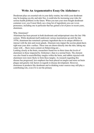 Write An Argumentative Essay On Alzheimer s
Deodorant plays an essential role in your daily routine, but while your deodorant
may be keeping you dry and odor free, it could also be increasing your risks for
serious health problems in the future. When you turn your store bought deodorant
container over, you ll most likely see a long list of ingredients you can t even
pronounce, including one in particular that has gained a lot of press in recent years,
aluminum.
Why Aluminum?
Aluminum has been present in both deodorants and antiperspirant since the late 19th
century. While deodorant itself underwent various incarnations up until the late
1970s, aluminum has remained a primary ingredient due to its unique abilities to
interact with the skin and sweat glands. Alumium ions impact the eccrine gland ducts
right near your skin s surface. These ions are drawn directly into the skin, taking any
water with ... Show more content on Helpwriting.net ...
Looking closely at the brain, researchers found two to three times the levels of
aluminum in those impacted by Alzheimer s than in a normal brain. The element
was also found in neurofibrillary tangles within the brain, and rabbits injected with
aluminum were more likely to form these tangles. As research regarding this
disease has progressed, less emphasis has been placed on tangles and more on brain
plaque and genetic risk factors in regards to disease development. However,
aluminum in products like deodorant and in drinking water sources may still play a
contributing role, even if it is not the primary
 