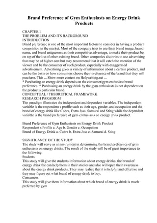 Brand Preference of Gym Enthusiasts on Energy Drink
Products
CHAPTER I
THE PROBLEM AND ITS BACKGROUND
INTRODUCTION
Brand preference is one of the most important factors to consider in having a product
competition in the market. Most of the company tries to use their brand image, brand
name, and brand uniqueness as their competitive advantage, to make their product be
on top of the list of other existing brand. Other companies also tries to use advertising
that may be of higher cost but may recommend that it will catch the attention of the
viewer and be the consumer of such product, especially with exaggerated
advertisement. Advertising gives a variety of information about a certain product, and
can be the basis on how consumers choose their preference of the brand that they will
purchase. This ... Show more content on Helpwriting.net ...
* Purchasing an energy drink depends on the consumer/gym enthusiast brand
preference. * Purchasing an energy drink by the gym enthusiasts is not dependent on
the product s particular brand.
CONCEPTUAL / THEORETICAL FRAMEWORK
RESEARCH PARADIGM
The paradigm illustrates the independent and dependent variables. The independent
variable is the respondent s profile such as their age, gender, and occupation and the
brand of energy drink like Cobra, Extra Joss, Samurai and Sting while the dependent
variable is the brand preference of gym enthusiasts on energy drink product.
Brand Preference of Gym Enthusiasts on Energy Drink Product
Respondent s Profile a. Age b. Gender c. Occupation
Brand of Energy Drink a. Cobra b. Extra Joss c. Samurai d. Sting
SIGNIFICANCE OF THE STUDY
The study will serve as an instrument in determining the brand preference of gym
enthusiasts on energy drinks. The result of the study will be of great importance to
the following:
Students
This study will give the students information about energy drinks, the brand of
energy drink the can help them in their studies and also will open their awareness
about the energy drink products, They may realize that it is helpful and effective and
they may figure out what brand of energy drink to buy.
Consumers
This study will give them information about which brand of energy drink is much
preferred by gym
 
