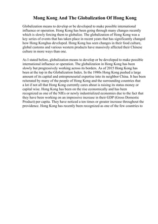 Mong Kong And The Globalization Of Hong Kong
Globalization means to develop or be developed to make possible international
influence or operation. Hong Kong has been going through many changes recently
which is slowly forcing them to globalize. The globalization of Hong Kong was a
key series of events that has taken place in recent years that has significantly changed
how Hong Konghas developed. Hong Kong has seen changes in their food culture,
global customs and various western products have massively affected their Chinese
culture in more ways than one.
As I stated before, globalization means to develop or be developed to make possible
international influence or operation. The globalization in Hong Kong has been
slowly but progressively working across its borders. As of 2015 Hong Kong has
been at the top in the Globalization Index. In the 1980s Hong Kong pushed a large
amount of its capital and entrepreneurial expertise into its neighbor China. It has been
reiterated by many of the people of Hong Kong and the surrounding countries that
a lot if not all that Hong Kong currently cares about is raising its status money or
capital wise. Hong Kong has been on the rise economically and has been
recognized as one of the NIEs or newly industrialized economies due to the fact that
they have been working on an impressive increase in their GDP (Gross Domestic
Product) per capita. They have noticed a ten times or greater increase throughout the
providence. Hong Kong has recently been recognized as one of the few countries to
 