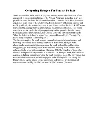 Comparing Shange s For Similar To Jazz
Jazz Literature is a poem, novel or play that narrates an emotional reaction of the
oppressed. It expresses the abilities of the African American individual in art as it
provides a voice for those forced into submission. It narrates the African American
experience in an order of the white world. It tells the story of fighting, success and
the Negro identity formation that came to pass despite racism. In the U.S, 1920s was
marked as the Jazzage that was characterized by jazz musicinfluence. This period
was characterized by the rise of jazz popularity and the genesis of social change.
Considering these characteristics, For Colored Girls who ve Committed Suicide
When the Rainbow is Enuf is part of Jazz cannon (Hammad 255). The title, For...
Show more content on Helpwriting.net ...
The literature depicts the black woman s struggle through distinct situations and
later they arrive at selfhood as they find God in themselves. Shanges work
elaborates how patriarchal discourse made the black girls suffer and how they
struggles to get their identity back. Later they end up being black females who
only need to be loved and appreciated (Hammad 254) The brutality of those who
claim to be in power is experienced in both works. In Shange s work, black men are
depicted to behave like animals while the black women as tools. The only means that
these men communicate with is through pain and suffering infliction among the
black women. Verbal abuse, sexual harassment and violence are the means of
communication used by the black men on the black women (Hammad
 