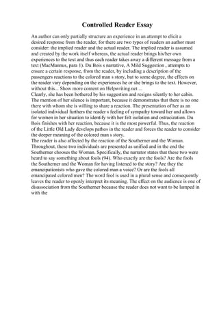 Controlled Reader Essay
An author can only partially structure an experience in an attempt to elicit a
desired response from the reader, for there are two types of readers an author must
consider: the implied reader and the actual reader. The implied reader is assumed
and created by the work itself whereas, the actual reader brings his/her own
experiences to the text and thus each reader takes away a different message from a
text (MacMannus, para 1). Du Bois s narrative, A Mild Suggestion , attempts to
ensure a certain response, from the reader, by including a description of the
passengers reactions to the colored man s story, but to some degree, the effects on
the reader vary depending on the experiences he or she brings to the text. However,
without this... Show more content on Helpwriting.net ...
Clearly, she has been bothered by his suggestion and resigns silently to her cabin.
The mention of her silence is important, because it demonstrates that there is no one
there with whom she is willing to share a reaction. The presentation of her as an
isolated individual furthers the reader s feeling of sympathy toward her and allows
for women in her situation to identify with her felt isolation and ostracization. Du
Bois finishes with her reaction, because it is the most powerful. Thus, the reaction
of the Little Old Lady develops pathos in the reader and forces the reader to consider
the deeper meaning of the colored man s story.
The reader is also affected by the reaction of the Southerner and the Woman.
Throughout, these two individuals are presented as unified and in the end the
Southerner chooses the Woman. Specifically, the narrator states that these two were
heard to say something about fools (94). Who exactly are the fools? Are the fools
the Southerner and the Woman for having listened to the story? Are they the
emancipationists who gave the colored man a voice? Or are the fools all
emancipated colored men? The word fool is used in a plural sense and consequently
leaves the reader to openly interpret its meaning. The effect on the audience is one of
disassociation from the Southerner because the reader does not want to be lumped in
with the
 