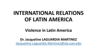 INTERNATIONAL RELATIONS
OF LATIN AMERICA
Violence in Latin America
Dr. Jacqueline LAGUARDIA MARTINEZ
Jacqueline.Laguardia-Martinez@sta.uwi.edu
 