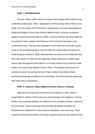 VIOLENCE IN MASS MEDIA 
2 
PART 1: INTRODUCTION 
The term “Mass media” refers to a range of technologies that include but are 
not limited to televisions, radios, newspapers and films among others (Ybarra, et al, 
2008). The main reason for the invention, continued use and even improvement of 
these technologies is due to their inherent ability to reach numerous numbers of 
people throughout the world (Murray, 2008). In spite of this fact, the actual effect of 
the content of mass media on the behaviour of the recipients has been a very 
controversial issue. This has been especially so with reference to the role of mass 
media on the escalating levels of violence within the society today throughout the 
world (Ferguson & Kilburn, 2009). Whereas there are those such as Plato that think 
that mass media is to blame for the aggression being witnessed in society today, 
there is also the argument that violence is in no way related to the content of mass 
media in the world today (Bryant & Oliver, 2008). The purpose of this study is to 
provide an opinion concerning the role of mass media in the violence that is 
becoming increasingly prevalent in the world today. This will be done by examining 
both sides of the controversies 
PART 2: Violence in Mass Media Promotes Violence in Society 
Majority of the proponents of the theory that violence of mass media is 
responsible for violence in the society are social scientists and academics. Various 
studies have presented statistics as evidence for the correlation between violence in 
the community. There are theories that have been developed to explain the 
transference of violence from mass media to individuals in the community. These 
include the social learning theory, the social cognitive theory and the catalyst model. 
 