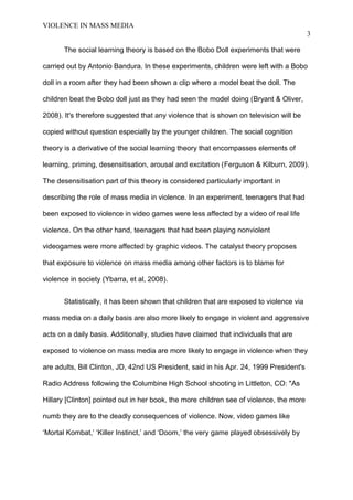 VIOLENCE IN MASS MEDIA 
3 
The social learning theory is based on the Bobo Doll experiments that were 
carried out by Antonio Bandura. In these experiments, children were left with a Bobo 
doll in a room after they had been shown a clip where a model beat the doll. The 
children beat the Bobo doll just as they had seen the model doing (Bryant & Oliver, 
2008). It's therefore suggested that any violence that is shown on television will be 
copied without question especially by the younger children. The social cognition 
theory is a derivative of the social learning theory that encompasses elements of 
learning, priming, desensitisation, arousal and excitation (Ferguson & Kilburn, 2009). 
The desensitisation part of this theory is considered particularly important in 
describing the role of mass media in violence. In an experiment, teenagers that had 
been exposed to violence in video games were less affected by a video of real life 
violence. On the other hand, teenagers that had been playing nonviolent 
videogames were more affected by graphic videos. The catalyst theory proposes 
that exposure to violence on mass media among other factors is to blame for 
violence in society (Ybarra, et al, 2008). 
Statistically, it has been shown that children that are exposed to violence via 
mass media on a daily basis are also more likely to engage in violent and aggressive 
acts on a daily basis. Additionally, studies have claimed that individuals that are 
exposed to violence on mass media are more likely to engage in violence when they 
are adults, Bill Clinton, JD, 42nd US President, said in his Apr. 24, 1999 President's 
Radio Address following the Columbine High School shooting in Littleton, CO: "As 
Hillary [Clinton] pointed out in her book, the more children see of violence, the more 
numb they are to the deadly consequences of violence. Now, video games like 
‘Mortal Kombat,’ ‘Killer Instinct,’ and ‘Doom,’ the very game played obsessively by 
 