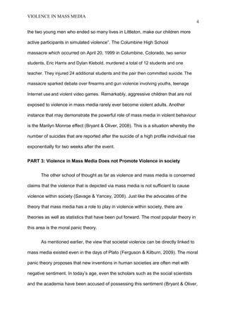 VIOLENCE IN MASS MEDIA 
4 
the two young men who ended so many lives in Littleton, make our children more 
active participants in simulated violence”. The Columbine High School 
massacre which occurred on April 20, 1999 in Columbine, Colorado, two senior 
students, Eric Harris and Dylan Klebold, murdered a total of 12 students and one 
teacher. They injured 24 additional students and the pair then committed suicide. The 
massacre sparked debate over firearms and gun violence involving youths, teenage 
Internet use and violent video games. Remarkably, aggressive children that are not 
exposed to violence in mass media rarely ever become violent adults. Another 
instance that may demonstrate the powerful role of mass media in violent behaviour 
is the Marilyn Monroe effect (Bryant & Oliver, 2008). This is a situation whereby the 
number of suicides that are reported after the suicide of a high profile individual rise 
exponentially for two weeks after the event. 
PART 3: Violence in Mass Media Does not Promote Violence in society 
The other school of thought as far as violence and mass media is concerned 
claims that the violence that is depicted via mass media is not sufficient to cause 
violence within society (Savage & Yancey, 2008). Just like the advocates of the 
theory that mass media has a role to play in violence within society, there are 
theories as well as statistics that have been put forward. The most popular theory in 
this area is the moral panic theory. 
As mentioned earlier, the view that societal violence can be directly linked to 
mass media existed even in the days of Plato (Ferguson & Kilburn, 2009). The moral 
panic theory proposes that new inventions in human societies are often met with 
negative sentiment. In today’s age, even the scholars such as the social scientists 
and the academia have been accused of possessing this sentiment (Bryant & Oliver, 
 