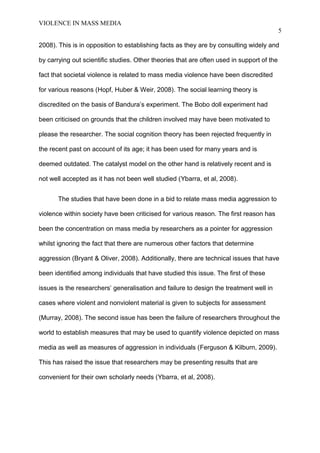 VIOLENCE IN MASS MEDIA 
5 
2008). This is in opposition to establishing facts as they are by consulting widely and 
by carrying out scientific studies. Other theories that are often used in support of the 
fact that societal violence is related to mass media violence have been discredited 
for various reasons (Hopf, Huber & Weir, 2008). The social learning theory is 
discredited on the basis of Bandura’s experiment. The Bobo doll experiment had 
been criticised on grounds that the children involved may have been motivated to 
please the researcher. The social cognition theory has been rejected frequently in 
the recent past on account of its age; it has been used for many years and is 
deemed outdated. The catalyst model on the other hand is relatively recent and is 
not well accepted as it has not been well studied (Ybarra, et al, 2008). 
The studies that have been done in a bid to relate mass media aggression to 
violence within society have been criticised for various reason. The first reason has 
been the concentration on mass media by researchers as a pointer for aggression 
whilst ignoring the fact that there are numerous other factors that determine 
aggression (Bryant & Oliver, 2008). Additionally, there are technical issues that have 
been identified among individuals that have studied this issue. The first of these 
issues is the researchers’ generalisation and failure to design the treatment well in 
cases where violent and nonviolent material is given to subjects for assessment 
(Murray, 2008). The second issue has been the failure of researchers throughout the 
world to establish measures that may be used to quantify violence depicted on mass 
media as well as measures of aggression in individuals (Ferguson & Kilburn, 2009). 
This has raised the issue that researchers may be presenting results that are 
convenient for their own scholarly needs (Ybarra, et al, 2008). 
 