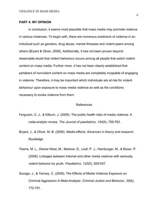 VIOLENCE IN MASS MEDIA 
6 
PART 4: MY OPINION 
in conclusion, it seems most plausible that mass media may promote violence 
in various instances. To begin with, there are numerous predictors of violence in an 
individual such as genetics, drug abuse, mental illnesses and violent peers among 
others (Bryant & Oliver, 2008). Additionally, it has not been proven beyond 
reasonable doubt that violent behaviour occurs among all people that watch violent 
content on mass media. Further more, it has not been clearly established that 
partakers of nonviolent content on mass media are completely incapable of engaging 
in violence. Therefore, it may be important which individuals are at risk for violent 
behaviour upon exposure to mass media violence as well as the conditions 
necessary to evoke violence from them. 
References 
Ferguson, C. J., & Kilburn, J. (2009). The public health risks of media violence: A 
meta-analytic review. The Journal of paediatrics, 154(5), 759-763. 
Bryant, J., & Oliver, M. B. (2008). Media effects: Advances in theory and research. 
Routledge. 
Ybarra, M. L., Diener-West, M., Markow, D., Leaf, P. J., Hamburger, M., & Boxer, P. 
(2008). Linkages between Internet and other media violence with seriously 
violent behavior by youth. Paediatrics, 122(5), 929-937. 
Savage, J., & Yancey, C. (2008). The Effects of Media Violence Exposure on 
Criminal Aggression A Meta-Analysis. Criminal Justice and Behavior, 35(6), 
772-791. 
 
