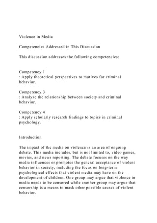 Violence in Media
Competencies Addressed in This Discussion
This discussion addresses the following competencies:
Competency 1
: Apply theoretical perspectives to motives for criminal
behavior.
Competency 3
: Analyze the relationship between society and criminal
behavior.
Competency 4
: Apply scholarly research findings to topics in criminal
psychology.
Introduction
The impact of the media on violence is an area of ongoing
debate. This media includes, but is not limited to, video games,
movies, and news reporting. The debate focuses on the way
media influences or promotes the general acceptance of violent
behavior in society, including the focus on long-term
psychological effects that violent media may have on the
development of children. One group may argue that violence in
media needs to be censored while another group may argue that
censorship is a means to mask other possible causes of violent
behavior.
 