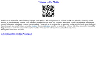Violence In The Media
Violence in the media tends to be compelling to people across America. The average American has seen 200,000 acts of violence, including 40,000
murders, on television by age eighteen. Often, the media plays a pivotal role in the way violence is portrayed to citizens. The media can decide which
pieces of information to include or expunge from a broadcast. People soak up the incidents that are happening in other neighborhoods across the United
States because it does not affect them personally. Violence shown on television can often be manipulated to fit one side of the story, and is tolerated by
the public because emotional detachment is simpler when the violence occurs halfway across America from one's home.
Although the crime rate in the United
Get more content on HelpWriting.net
 
