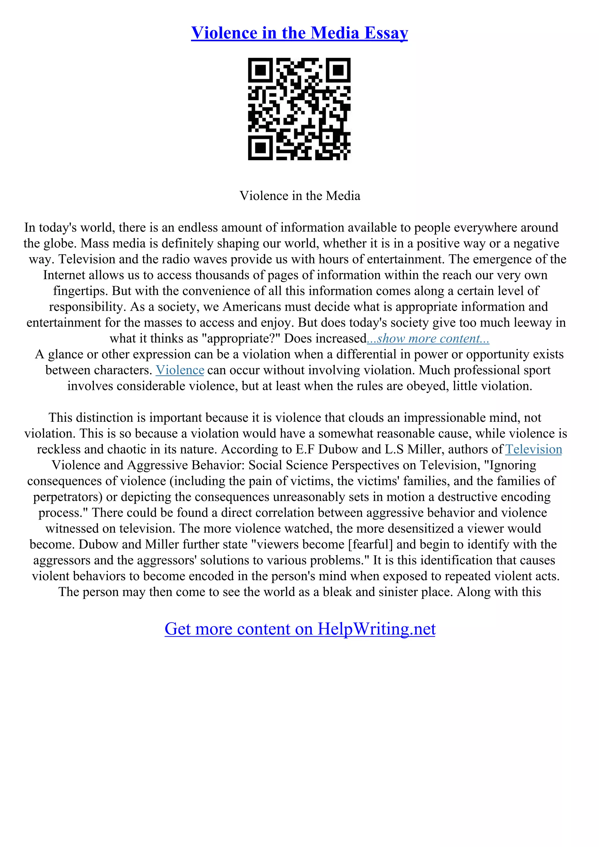 Violence in the Media Essay
Violence in the Media
In today's world, there is an endless amount of information available to people everywhere around
the globe. Mass media is definitely shaping our world, whether it is in a positive way or a negative
way. Television and the radio waves provide us with hours of entertainment. The emergence of the
Internet allows us to access thousands of pages of information within the reach our very own
fingertips. But with the convenience of all this information comes along a certain level of
responsibility. As a society, we Americans must decide what is appropriate information and
entertainment for the masses to access and enjoy. But does today's society give too much leeway in
what it thinks as "appropriate?" Does increased...show more content...
A glance or other expression can be a violation when a differential in power or opportunity exists
between characters. Violence can occur without involving violation. Much professional sport
involves considerable violence, but at least when the rules are obeyed, little violation.
This distinction is important because it is violence that clouds an impressionable mind, not
violation. This is so because a violation would have a somewhat reasonable cause, while violence is
reckless and chaotic in its nature. According to E.F Dubow and L.S Miller, authors of Television
Violence and Aggressive Behavior: Social Science Perspectives on Television, "Ignoring
consequences of violence (including the pain of victims, the victims' families, and the families of
perpetrators) or depicting the consequences unreasonably sets in motion a destructive encoding
process." There could be found a direct correlation between aggressive behavior and violence
witnessed on television. The more violence watched, the more desensitized a viewer would
become. Dubow and Miller further state "viewers become [fearful] and begin to identify with the
aggressors and the aggressors' solutions to various problems." It is this identification that causes
violent behaviors to become encoded in the person's mind when exposed to repeated violent acts.
The person may then come to see the world as a bleak and sinister place. Along with this
Get more content on HelpWriting.net
 